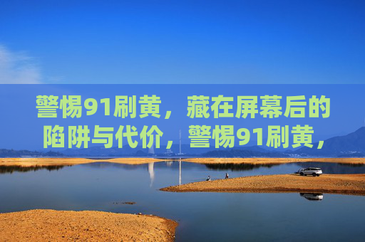 警惕91刷黄，藏在屏幕后的陷阱与代价，警惕91刷黄，屏幕后的陷阱与代价