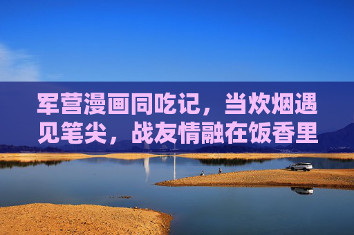 军营漫画同吃记，当炊烟遇见笔尖，战友情融在饭香里，军营同吃记，炊烟笔尖酿战友情