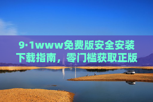 9·1www免费版安全安装下载指南,零门槛获取正版工具,9·1www免费版安全下载指南,零门槛获取正版工具 9·1www免费版安全安装下载指南,零门槛获取正版工具,9·1www免费版安全下载指南,零门槛获取正版工具