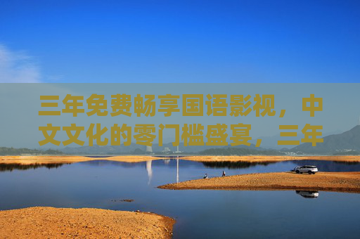 三年免费畅享国语影视,中文文化的零门槛盛宴,三年免费畅享国语影视,中文文化零门槛盛宴 三年免费畅享国语影视,中文文化的零门槛盛宴,三年免费畅享国语影视,中文文化零门槛盛宴