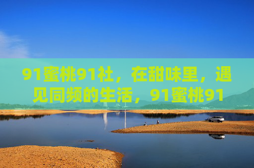 91蜜桃91社,在甜味里,遇见同频的生活,91蜜桃91社,甜味里的同频生活 91蜜桃91社,在甜味里,遇见同频的生活,91蜜桃91社,甜味里的同频生活