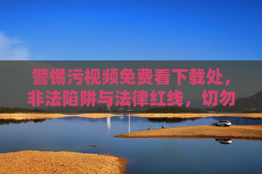 警惕污视频免费看下载处,非法陷阱与法律红线,切勿触碰!警惕污视频免费下载陷阱,非法危害与法律红线,切勿触碰! 警惕污视频免费看下载处,非法陷阱与法律红线,切勿触碰!警惕污视频免费下载陷阱,非法危害与法律红线,切勿触碰!