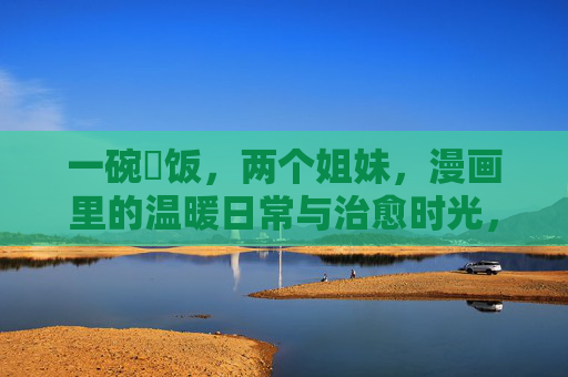 一碗丼饭,两个姐妹,漫画里的温暖日常与治愈时光,一碗丼饭,姐妹的漫画治愈日常 一碗丼饭,两个姐妹,漫画里的温暖日常与治愈时光,一碗丼饭,姐妹的漫画治愈日常