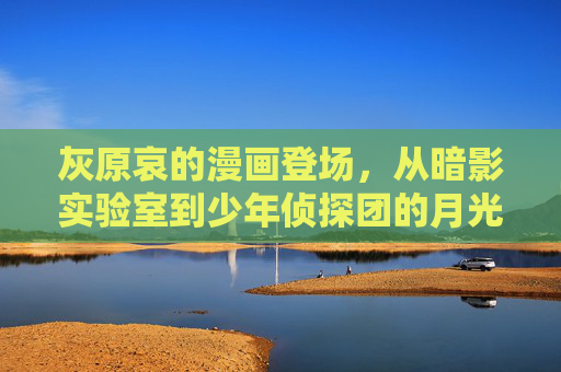 灰原哀的漫画登场,从暗影实验室到少年侦探团的月光,灰原哀,暗影实验室到少年侦探团的月光 灰原哀的漫画登场,从暗影实验室到少年侦探团的月光,灰原哀,暗影实验室到少年侦探团的月光