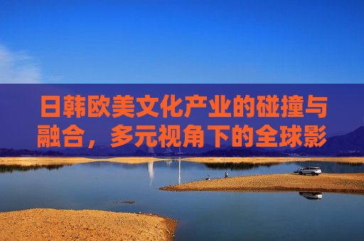 日韩欧美文化产业的碰撞与融合,多元视角下的全球影响力,碰撞与融合,日韩欧美文化产业的全球影响力 日韩欧美文化产业的碰撞与融合,多元视角下的全球影响力,碰撞与融合,日韩欧美文化产业的全球影响力