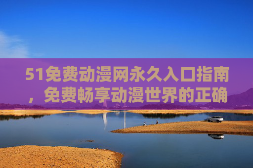 51免费动漫网永久入口指南，免费畅享动漫世界的正确打开方式，51免费动漫网永久入口指南，免费畅享动漫世界的正确打开方式