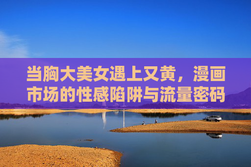 当胸大美女遇上又黄,漫画市场的性感陷阱与流量密码 当胸大美女遇上又黄,漫画市场的性感陷阱与流量密码