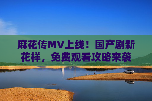 麻花传MV上线！国产剧新花样，免费观看攻略来袭