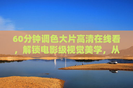 60分钟调色大片高清在线看,解锁电影级视觉美学,从光影到色彩的沉浸之旅,60分钟调色大片,光影色彩的沉浸式电影美学之旅 60分钟调色大片高清在线看,解锁电影级视觉美学,从光影到色彩的沉浸之旅,60分钟调色大片,光影色彩的沉浸式电影美学之旅