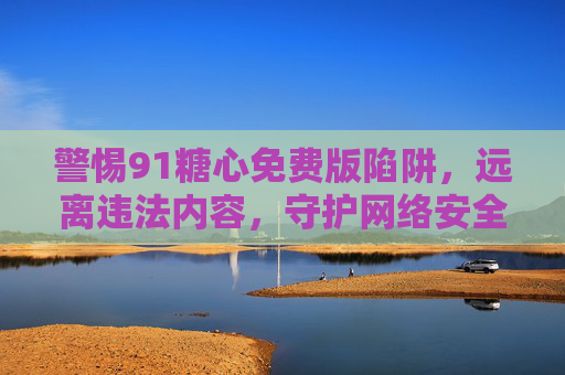 警惕91糖心免费版陷阱,远离违法内容,守护网络安全与健康,警惕91糖心免费版陷阱,远离违法内容,守护网络安全与健康 警惕91糖心免费版陷阱,远离违法内容,守护网络安全与健康,警惕91糖心免费版陷阱,远离违法内容,守护网络安全与健康