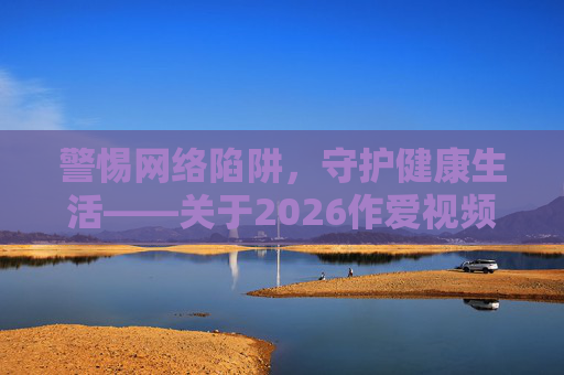 警惕网络陷阱,守护健康生活——关于2026作爱视频的警示与思考,警惕2026作爱视频网络陷阱,守护健康生活 警惕网络陷阱,守护健康生活——关于2026作爱视频的警示与思考,警惕2026作爱视频网络陷阱,守护健康生活