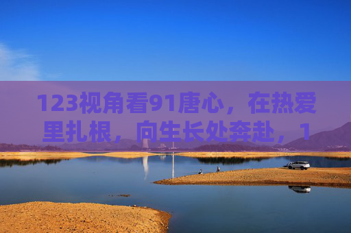 123视角看91唐心,在热爱里扎根,向生长处奔赴,123视角下的91唐心,在热爱扎根,向生长奔赴 123视角看91唐心,在热爱里扎根,向生长处奔赴,123视角下的91唐心,在热爱扎根,向生长奔赴
