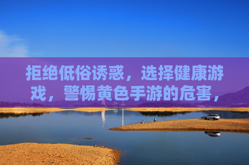 拒绝低俗诱惑,选择健康游戏,警惕黄色手游的危害,推荐合法优质娱乐,警惕黄色手游,选择健康合法游戏 拒绝低俗诱惑,选择健康游戏,警惕黄色手游的危害,推荐合法优质娱乐,警惕黄色手游,选择健康合法游戏