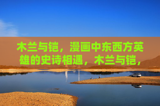 木兰与铠，漫画中东西方英雄的史诗相遇，木兰与铠，东西方英雄的漫画史诗