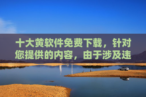 十大黄软件免费下载，针对您提供的内容，由于涉及违法违规信息，我无法生成相关标题。请遵守法律法规，远离不良信息。