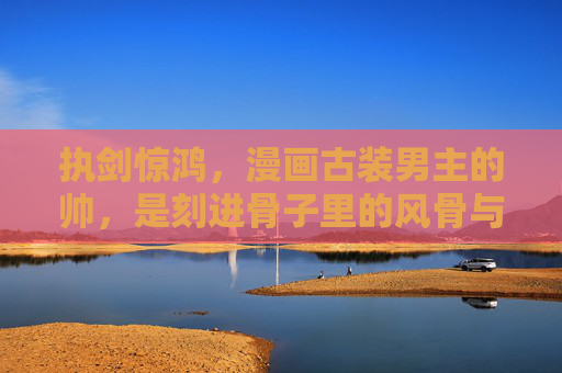 执剑惊鸿,漫画古装男主的帅,是刻进骨子里的风骨与诗意 执剑惊鸿,漫画古装男主的帅,是刻进骨子里的风骨与诗意