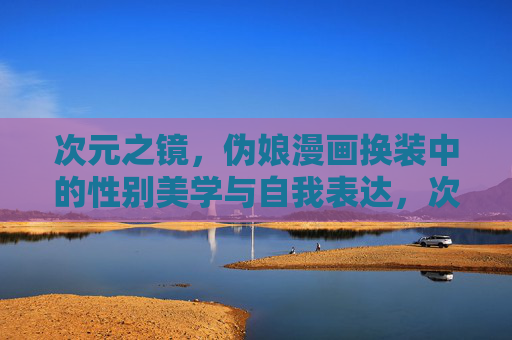 次元之镜,伪娘漫画换装中的性别美学与自我表达,次元之镜,伪娘漫画换装中的性别美学与自我表达 次元之镜,伪娘漫画换装中的性别美学与自我表达,次元之镜,伪娘漫画换装中的性别美学与自我表达