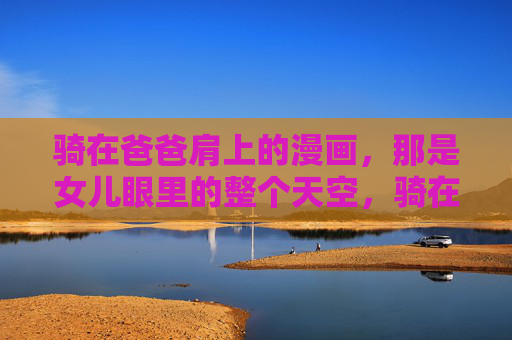 骑在爸爸肩上的漫画,那是女儿眼里的整个天空,骑在爸爸肩上的天空 骑在爸爸肩上的漫画,那是女儿眼里的整个天空,骑在爸爸肩上的天空
