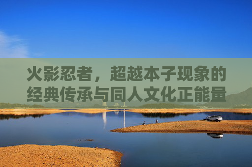 火影忍者,超越本子现象的经典传承与同人文化正能量,火影忍者,超越本子现象的经典传承与同人正能量 火影忍者,超越本子现象的经典传承与同人文化正能量,火影忍者,超越本子现象的经典传承与同人正能量