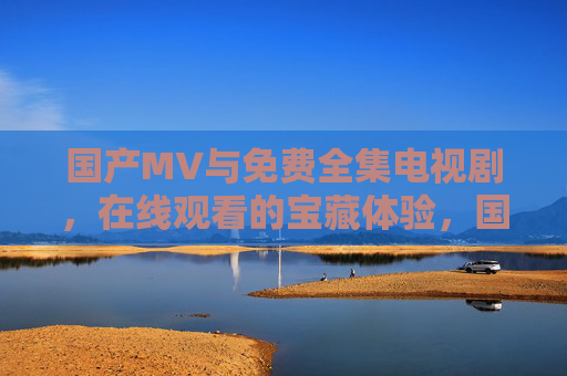 国产MV与免费全集电视剧，在线观看的宝藏体验，国产影视在线宝藏，免费MV与全集电视剧