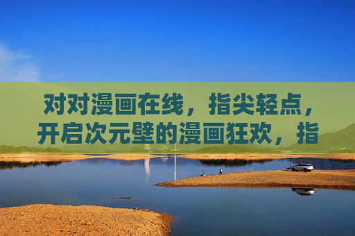 对对漫画在线，指尖轻点，开启次元壁的漫画狂欢，指尖轻点，次元狂欢，对对漫画在线