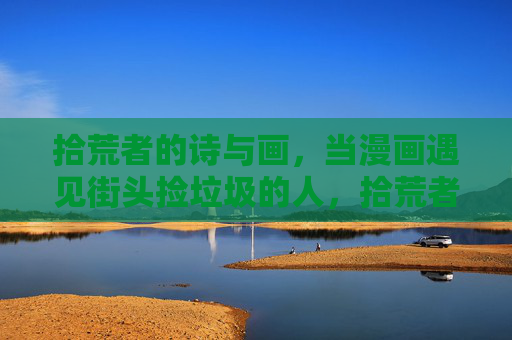 拾荒者的诗与画,当漫画遇见街头捡垃圾的人,拾荒者与漫画,诗画街头的相遇 拾荒者的诗与画,当漫画遇见街头捡垃圾的人,拾荒者与漫画,诗画街头的相遇