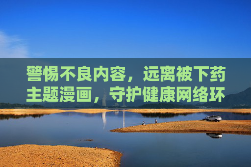 警惕不良内容，远离被下药主题漫画，守护健康网络环境，警惕被下药主题漫画，守护健康网络环境