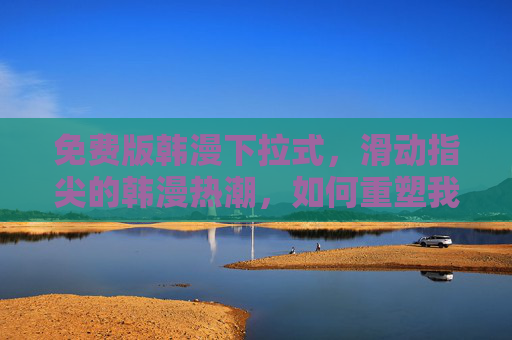 免费版韩漫下拉式,滑动指尖的韩漫热潮,如何重塑我们的阅读习惯?免费韩漫滑动热潮,指尖阅读如何重塑习惯? 免费版韩漫下拉式,滑动指尖的韩漫热潮,如何重塑我们的阅读习惯?免费韩漫滑动热潮,指尖阅读如何重塑习惯?
