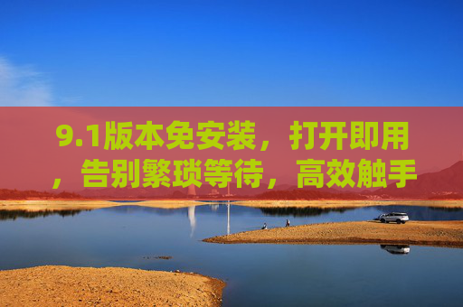9.1版本免安装,打开即用,告别繁琐等待,高效触手可及,1免安装,高效触手可及 9.1版本免安装,打开即用,告别繁琐等待,高效触手可及,1免安装,高效触手可及