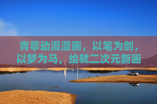 青葶动漫漫画,以笔为剑,以梦为马,绘就二次元新画卷,青葶以笔为剑,以梦为马绘二次元新画卷 青葶动漫漫画,以笔为剑,以梦为马,绘就二次元新画卷,青葶以笔为剑,以梦为马绘二次元新画卷