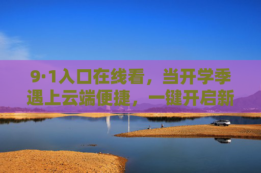 9·1入口在线看,当开学季遇上云端便捷,一键开启新学期第一站,9·1云端入口,开学季一键启航新学期 9·1入口在线看,当开学季遇上云端便捷,一键开启新学期第一站,9·1云端入口,开学季一键启航新学期