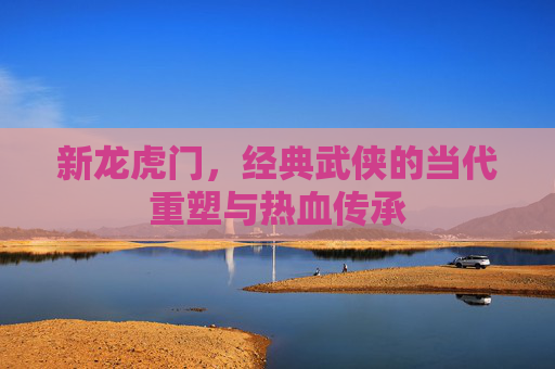 新龙虎门,经典武侠的当代重塑与热血传承 新龙虎门,经典武侠的当代重塑与热血传承