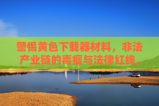 警惕黄色下载器材料,非法产业链的毒瘤与法律红线,警惕黄色下载器材料,非法产业链的毒瘤与法律红线 警惕黄色下载器材料,非法产业链的毒瘤与法律红线,警惕黄色下载器材料,非法产业链的毒瘤与法律红线