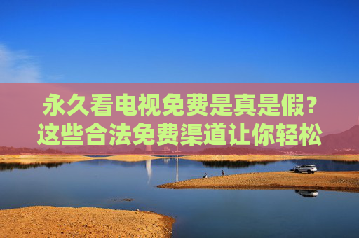 永久看电视免费是真是假?这些合法免费渠道让你轻松追剧,永久免费看电视是真是假?合法渠道让你轻松追剧 永久看电视免费是真是假?这些合法免费渠道让你轻松追剧,永久免费看电视是真是假?合法渠道让你轻松追剧