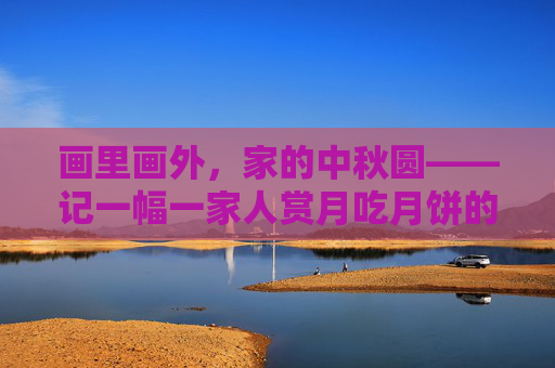 画里画外,家的中秋圆——记一幅一家人赏月吃月饼的漫画,漫画里的中秋家团圆 画里画外,家的中秋圆——记一幅一家人赏月吃月饼的漫画,漫画里的中秋家团圆
