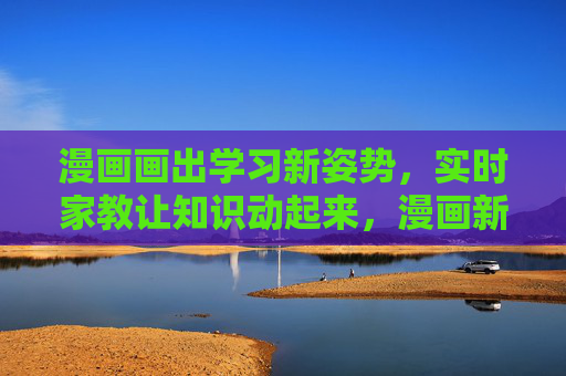 漫画画出学习新姿势,实时家教让知识动起来,漫画新学姿,实时家教动知识 漫画画出学习新姿势,实时家教让知识动起来,漫画新学姿,实时家教动知识