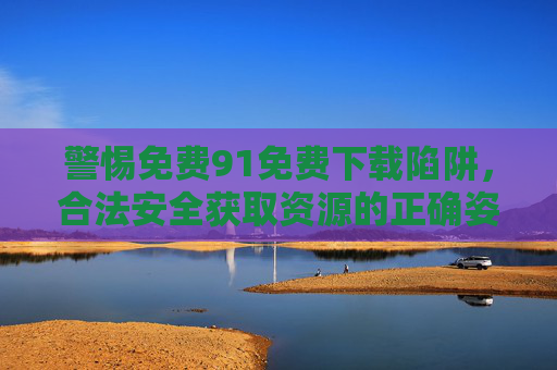 警惕免费91免费下载陷阱，合法安全获取资源的正确姿势，警惕免费下载陷阱，合法安全获取资源指南