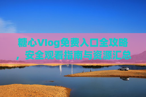 糖心VIog免费入口全攻略,安全观看指南与资源汇总,糖心VIog免费入口全攻略,安全观看与资源汇总 糖心VIog免费入口全攻略,安全观看指南与资源汇总,糖心VIog免费入口全攻略,安全观看与资源汇总