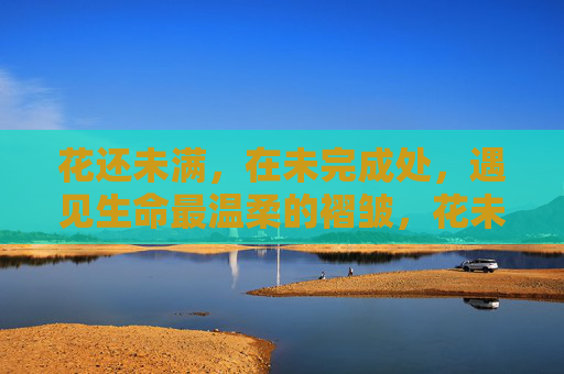 花还未满，在未完成处，遇见生命最温柔的褶皱，花未满时，遇见生命的温柔褶皱