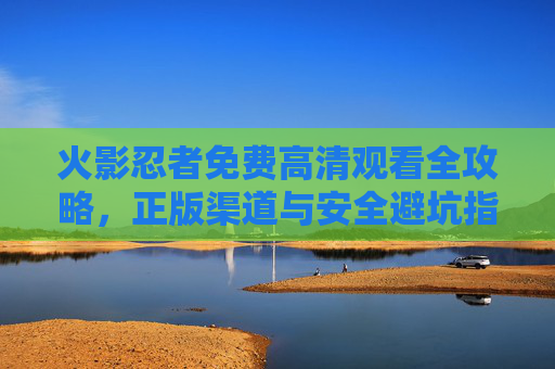 火影忍者免费高清观看全攻略,正版渠道与安全避坑指南,火影忍者免费高清观看,正版渠道与安全避坑攻略 火影忍者免费高清观看全攻略,正版渠道与安全避坑指南,火影忍者免费高清观看,正版渠道与安全避坑攻略