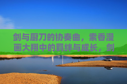 剑与厨刀的协奏曲，索香漫画大翔中的羁绊与成长，剑厨协奏曲，索香大翔中的羁绊成长