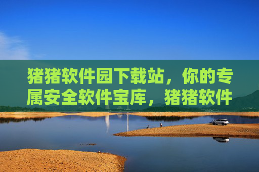 猪猪软件园下载站,你的专属安全软件宝库,猪猪软件园下载站,专属安全软件宝库 猪猪软件园下载站,你的专属安全软件宝库,猪猪软件园下载站,专属安全软件宝库