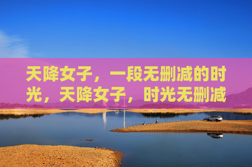 天降女子,一段无删减的时光,天降女子,时光无删减 天降女子,一段无删减的时光,天降女子,时光无删减