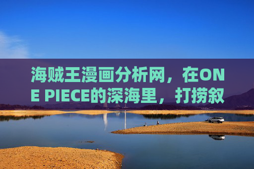 海贼王漫画分析网,在ONE PIECE的深海里,打捞叙事的宝藏,ONE PIECE深海叙事分析,打捞漫画宝藏 海贼王漫画分析网,在ONE PIECE的深海里,打捞叙事的宝藏,ONE PIECE深海叙事分析,打捞漫画宝藏