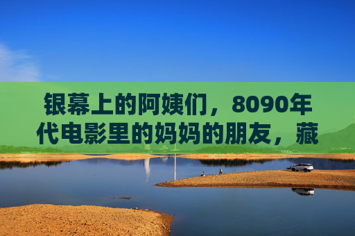 银幕上的阿姨们，8090年代电影里的妈妈的朋友，藏着我们回不去的旧时光，银幕阿姨，8090年代妈妈朋友的旧时光