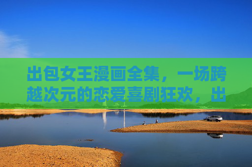 出包女王漫画全集,一场跨越次元的恋爱喜剧狂欢,出包女王漫画全集,跨越次元的恋爱喜剧狂欢 出包女王漫画全集,一场跨越次元的恋爱喜剧狂欢,出包女王漫画全集,跨越次元的恋爱喜剧狂欢