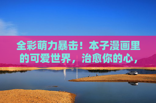 全彩萌力暴击!本子漫画里的可爱世界,治愈你的心,萌力治愈,本子漫画的可爱世界 全彩萌力暴击!本子漫画里的可爱世界,治愈你的心,萌力治愈,本子漫画的可爱世界