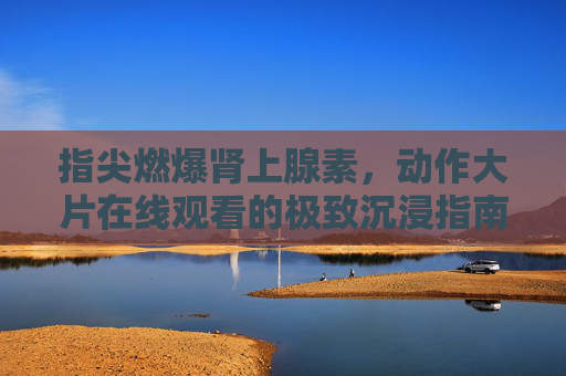 指尖燃爆肾上腺素，动作大片在线观看的极致沉浸指南，指尖沉浸，动作大片在线观看的肾上腺素燃爆指南