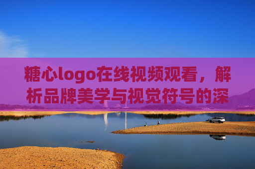 糖心logo在线视频观看,解析品牌美学与视觉符号的深层魅力 糖心logo在线视频观看,解析品牌美学与视觉符号的深层魅力