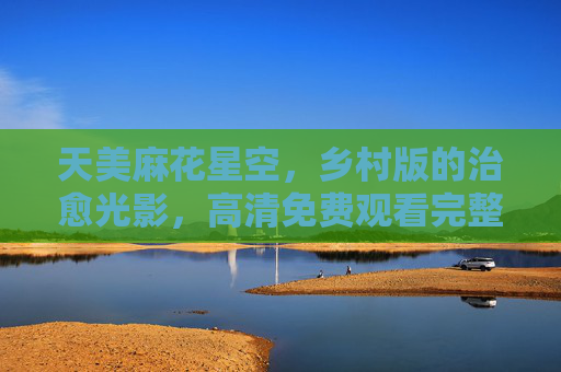 天美麻花星空,乡村版的治愈光影,高清免费观看完整版,天美麻花星空,乡村治愈光影,高清免费完整版 天美麻花星空,乡村版的治愈光影,高清免费观看完整版,天美麻花星空,乡村治愈光影,高清免费完整版